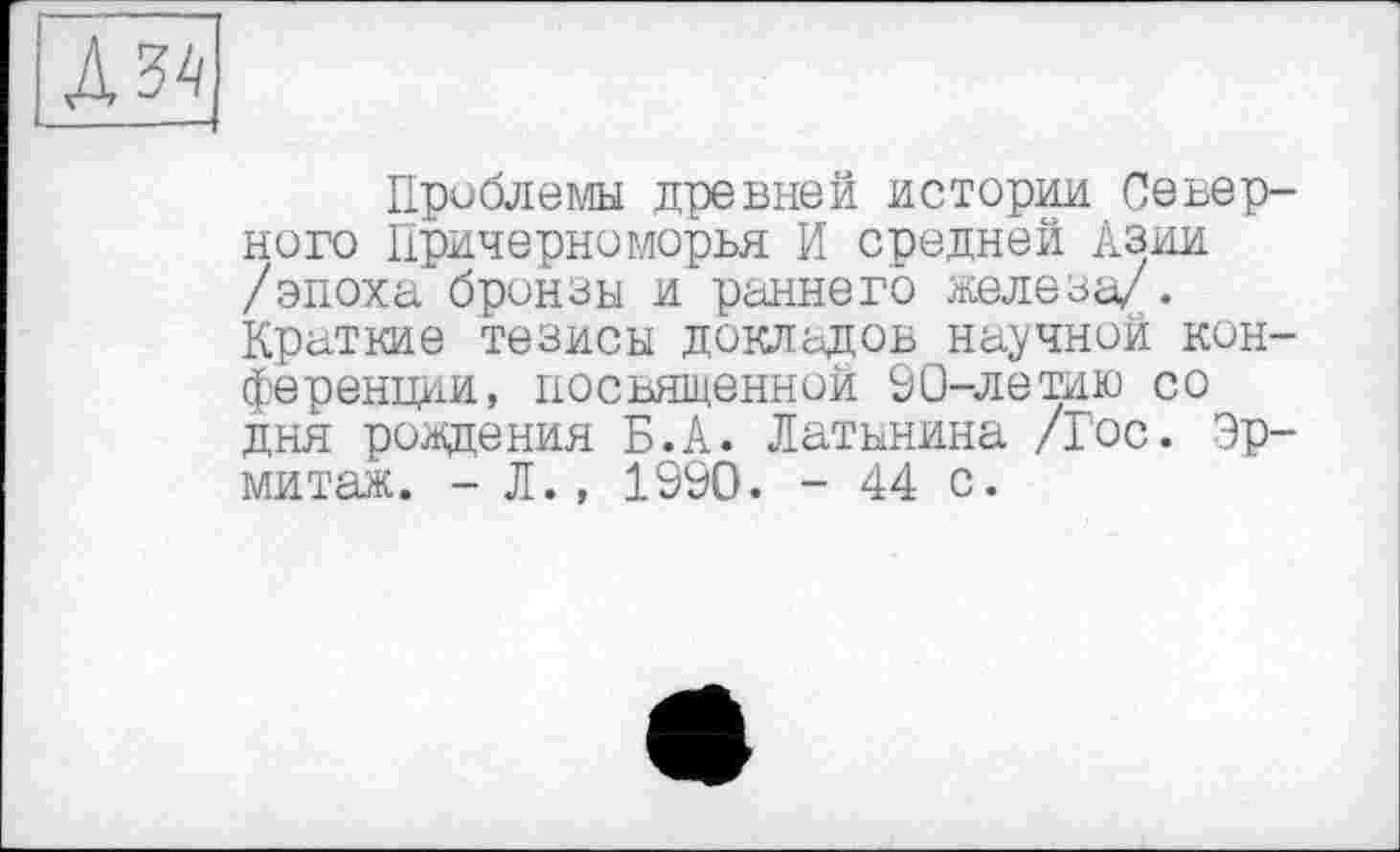 ﻿Проблемы древней истории Северного Причерноморья И средней Азии /эпоха бронзы и раннего железа/. Краткие тезисы докладов научной конференции, посвященной 90-летию со дня рождения Б.А. Латынина /Гос. Эрмитаж. - Л., 1990. - 44 с.